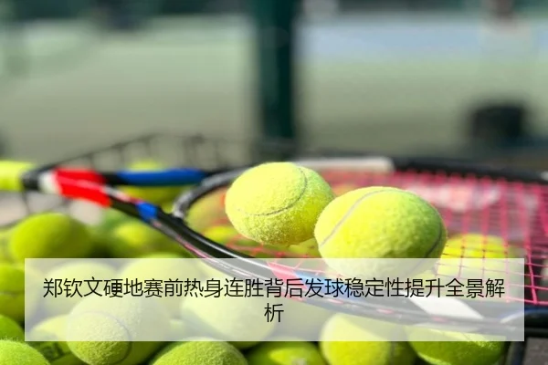 郑钦文硬地赛前热身连胜背后发球稳定性提升全景解析