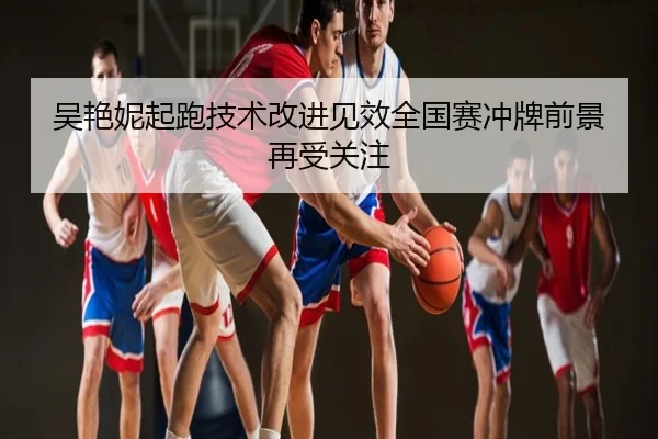 吴艳妮起跑技术改进见效全国赛冲牌前景再受关注
