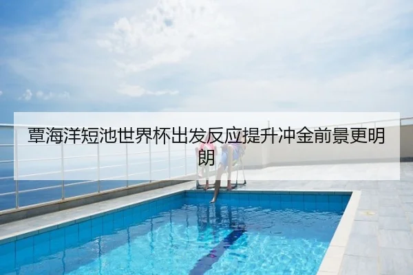 覃海洋短池世界杯出发反应提升冲金前景更明朗